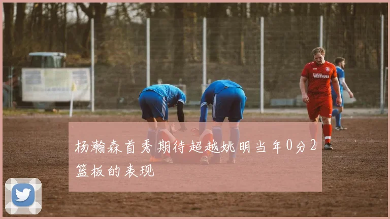 杨瀚森首秀期待超越姚明当年0分2篮板的表现