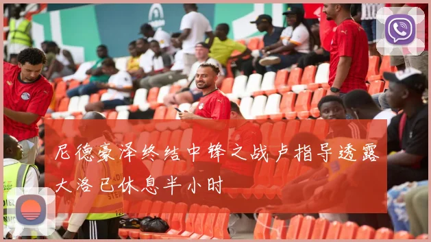 尼德豪泽终结中锋之战卢指导透露大洛已休息半小时