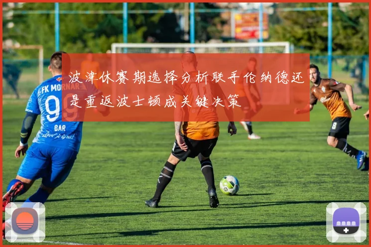 波津休赛期选择分析联手伦纳德还是重返波士顿成关键决策