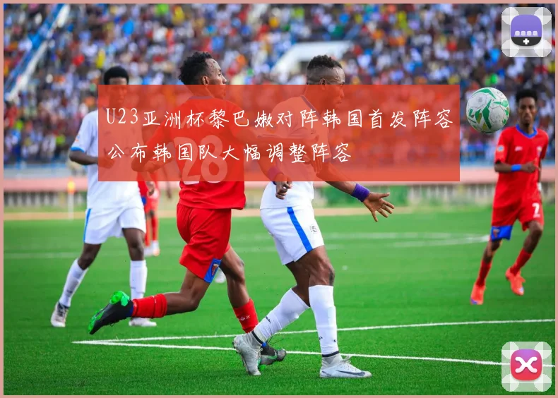 U23亚洲杯黎巴嫩对阵韩国首发阵容公布韩国队大幅调整阵容
