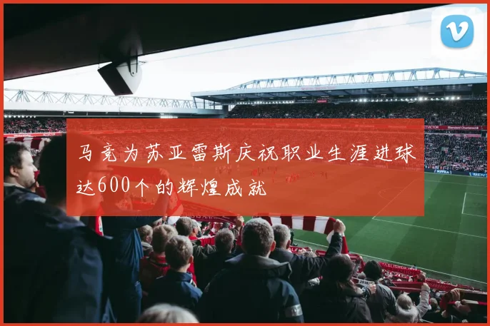 马竞为苏亚雷斯庆祝职业生涯进球达600个的辉煌成就