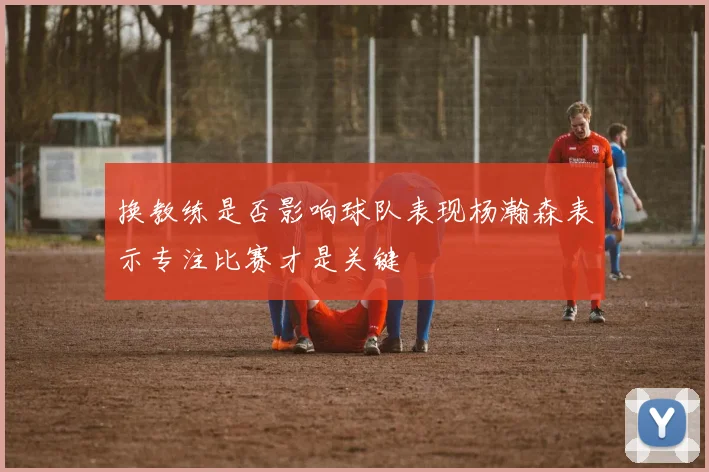 换教练是否影响球队表现杨瀚森表示专注比赛才是关键