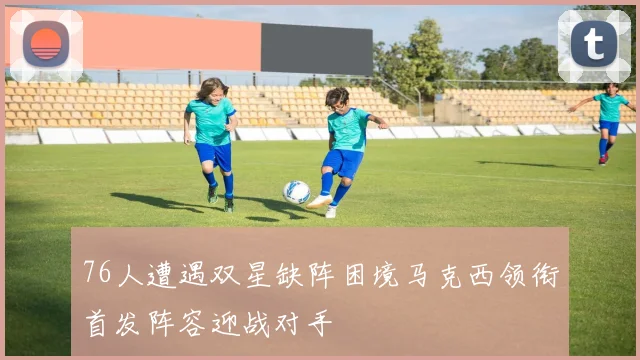 76人遭遇双星缺阵困境马克西领衔首发阵容迎战对手