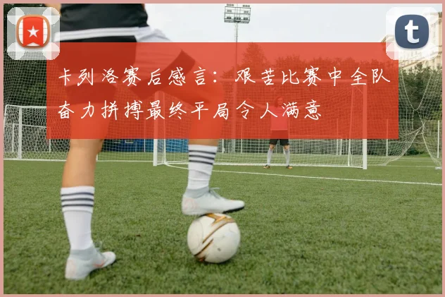 卡列洛赛后感言：艰苦比赛中全队奋力拼搏最终平局令人满意