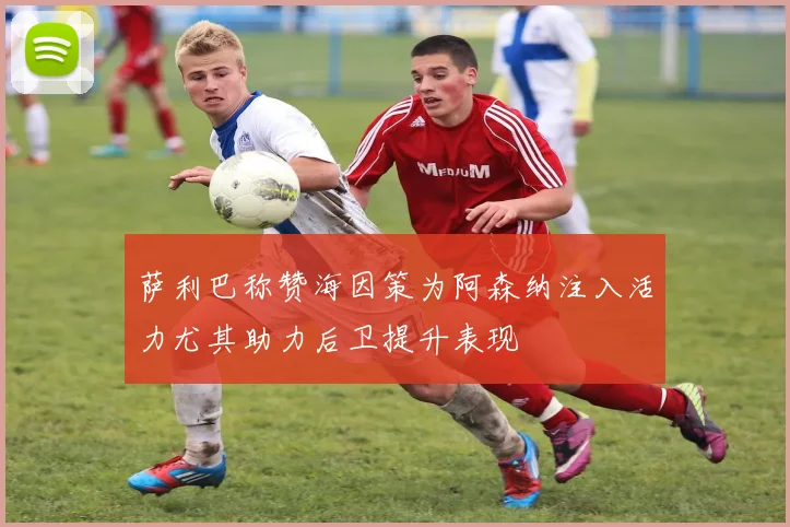 萨利巴称赞海因策为阿森纳注入活力尤其助力后卫提升表现