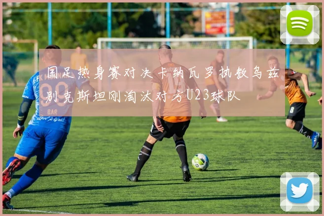 国足热身赛对决卡纳瓦罗执教乌兹别克斯坦刚淘汰对方U23球队