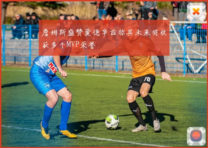 詹姆斯盛赞爱德华兹称其未来将收获多个MVP荣誉