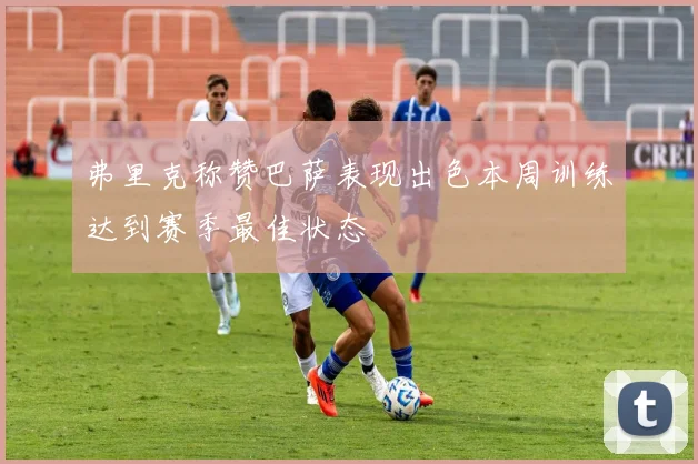 弗里克称赞巴萨表现出色本周训练达到赛季最佳状态