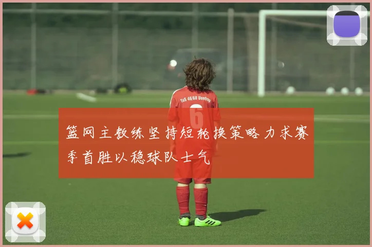 篮网主教练坚持短轮换策略力求赛季首胜以稳球队士气