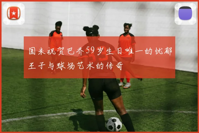 国米祝贺巴乔59岁生日唯一的忧郁王子与球场艺术的传奇