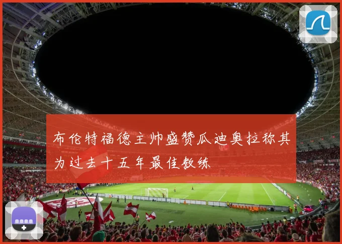 布伦特福德主帅盛赞瓜迪奥拉称其为过去十五年最佳教练