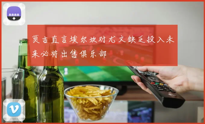 莫吉直言埃尔坎对尤文缺乏投入未来必将出售俱乐部
