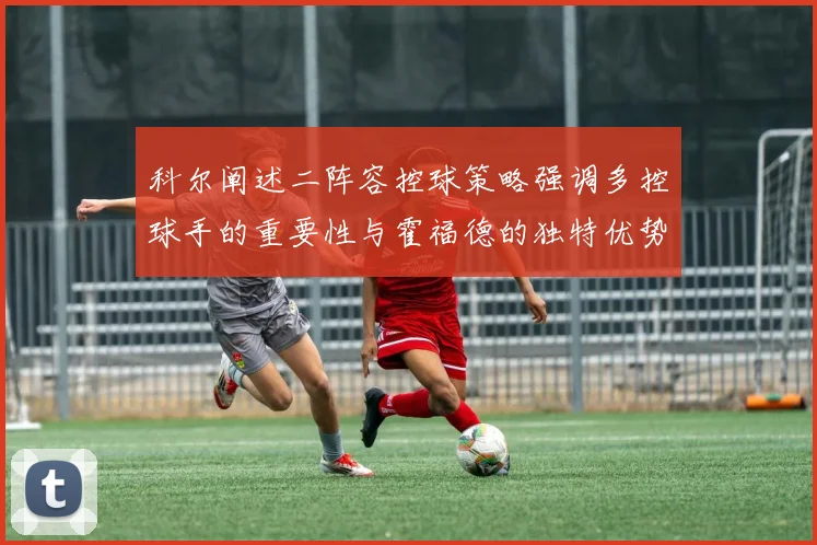 科尔阐述二阵容控球策略强调多控球手的重要性与霍福德的独特优势