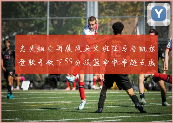 光头组合再展风采文班亚马与凯尔登联手砍下59分投篮命中率超五成