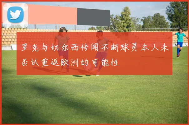 罗克与切尔西传闻不断球员本人未否认重返欧洲的可能性