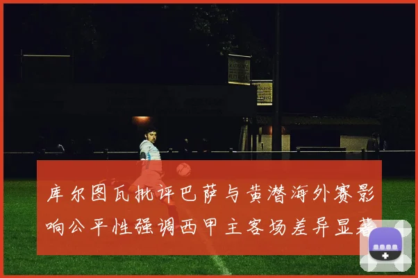 库尔图瓦批评巴萨与黄潜海外赛影响公平性强调西甲主客场差异显著