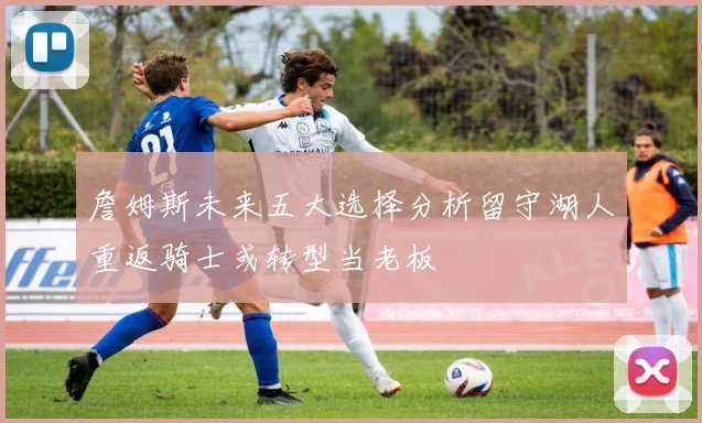 詹姆斯未来五大选择分析留守湖人重返骑士或转型当老板