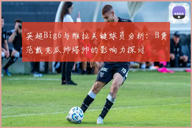 英超Big6与维拉关键球员分析：B费范戴克瓜帅塔帅的影响力探讨