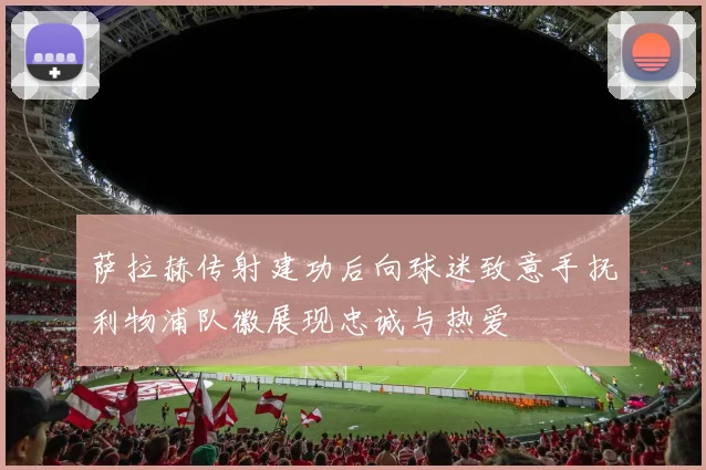 萨拉赫传射建功后向球迷致意手抚利物浦队徽展现忠诚与热爱