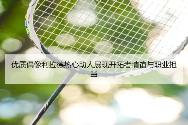 优质偶像利拉德热心助人展现开拓者情谊与职业担当(jiuyou)